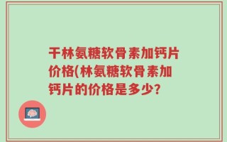 干林氨糖软骨素加钙片价格(林氨糖软骨素加钙片的价格是多少？