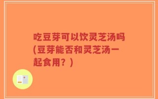 吃豆芽可以饮灵芝汤吗(豆芽能否和灵芝汤一起食用？)