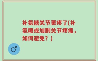 补氨糖关节更疼了(补氨糖或加剧关节疼痛，如何避免？)