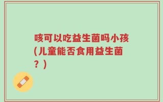 咳可以吃益生菌吗小孩(儿童能否食用益生菌？)