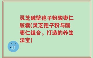 灵芝破壁孢子粉酸枣仁胶囊(灵芝孢子粉与酸枣仁组合，打造的养生法宝)