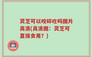 灵芝可以咬碎吃吗图片高清(高清图：灵芝可直接食用？)