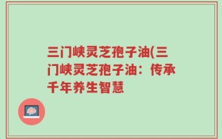 三门峡灵芝孢子油(三门峡灵芝孢子油：传承千年养生智慧