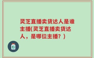 灵芝直播卖货达人是谁主播(灵芝直播卖货达人，是哪位主播？)