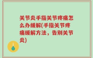 关节炎手指关节疼痛怎么办缓解(手指关节疼痛缓解方法，告别关节炎)