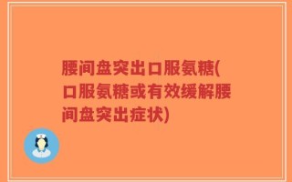 腰间盘突出口服氨糖(口服氨糖或有效缓解腰间盘突出症状)
