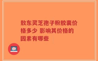 敖东灵芝孢子粉胶囊价格多少 影响其价格的因素有哪些