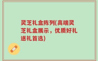 灵芝礼盒陈列(高端灵芝礼盒展示，优质好礼送礼首选)