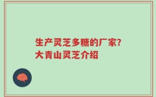 生产灵芝多糖的厂家？大青山灵芝介绍