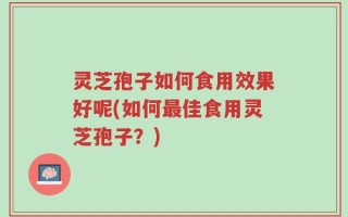 灵芝孢子如何食用效果好呢(如何最佳食用灵芝孢子？)