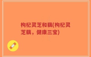 枸杞灵芝和藕(枸杞灵芝藕，健康三宝)