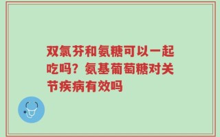双氯芬和氨糖可以一起吃吗？氨基葡萄糖对关节疾病有效吗
