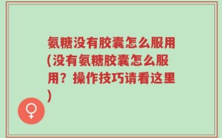 氨糖没有胶囊怎么服用(没有氨糖胶囊怎么服用？操作技巧请看这里)