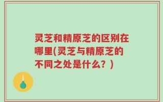 灵芝和精原芝的区别在哪里(灵芝与精原芝的不同之处是什么？)