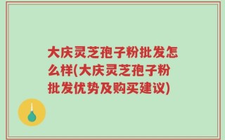 大庆灵芝孢子粉批发怎么样(大庆灵芝孢子粉批发优势及购买建议)