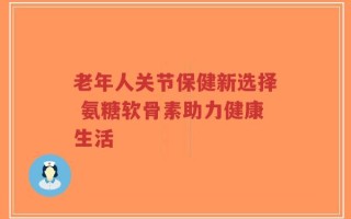 老年人关节保健新选择 氨糖软骨素助力健康生活