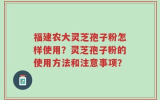 福建农大灵芝孢子粉怎样使用？灵芝孢子粉的使用方法和注意事项？
