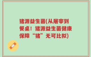 猪源益生菌(从屠宰到餐桌！猪源益生菌健康保障“猪”无可比拟)