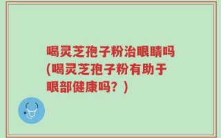 喝灵芝孢子粉治眼睛吗(喝灵芝孢子粉有助于眼部健康吗？)