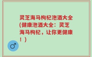 灵芝海马枸杞泡酒大全(健康泡酒大全：灵芝海马枸杞，让你更健康！)
