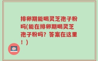 排卵期能喝灵芝孢子粉吗(能在排卵期喝灵芝孢子粉吗？答案在这里！)