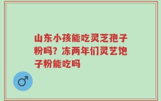 山东小孩能吃灵芝孢子粉吗？冻两年们灵艺饱子粉能吃吗