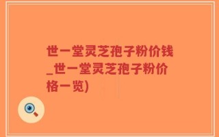 世一堂灵芝孢子粉价钱_世一堂灵芝孢子粉价格一览)