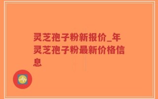 灵芝孢子粉新报价_年灵芝孢子粉最新价格信息
