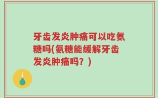 牙齿发炎肿痛可以吃氨糖吗(氨糖能缓解牙齿发炎肿痛吗？)
