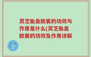灵芝胎盘胶囊的功效与作用是什么(灵芝胎盘胶囊的功效及作用详解