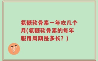 氨糖软骨素一年吃几个月(氨糖软骨素的每年服用周期是多长？)