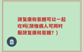 颈复康和氨糖可以一起吃吗(颈椎病人可同时服颈复康和氨糖？)
