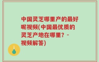 中国灵芝哪里产的最好呢视频(中国最优质的灵芝产地在哪里？- 视频解答)