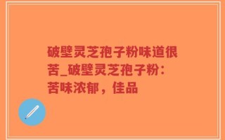 破壁灵芝孢子粉味道很苦_破壁灵芝孢子粉：苦味浓郁，佳品