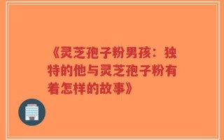 《灵芝孢子粉男孩：独特的他与灵芝孢子粉有着怎样的故事》