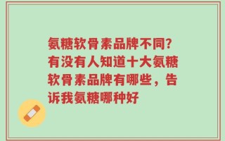 氨糖软骨素品牌不同？有没有人知道十大氨糖软骨素品牌有哪些，告诉我氨糖哪种好