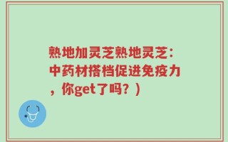 熟地加灵芝熟地灵芝：中药材搭档促进免疫力，你get了吗？)