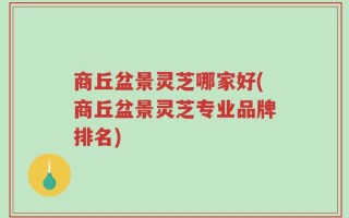 商丘盆景灵芝哪家好(商丘盆景灵芝专业品牌排名)