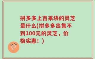 拼多多上百来块的灵芝是什么(拼多多出售不到100元的灵芝，价格实惠！)