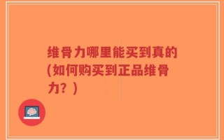 维骨力哪里能买到真的(如何购买到正品维骨力？)