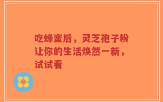 吃蜂蜜后，灵芝孢子粉让你的生活焕然一新，试试看