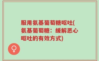 服用氨基葡萄糖呕吐(氨基葡萄糖：缓解恶心呕吐的有效方式)
