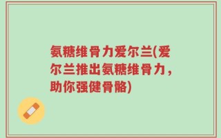 氨糖维骨力爱尔兰(爱尔兰推出氨糖维骨力，助你强健骨骼)