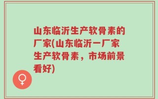 山东临沂生产软骨素的厂家(山东临沂一厂家生产软骨素，市场前景看好)