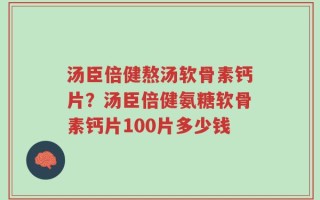 汤臣倍健熬汤软骨素钙片？汤臣倍健氨糖软骨素钙片100片多少钱