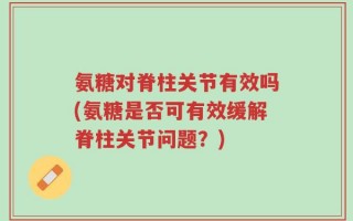 氨糖对脊柱关节有效吗(氨糖是否可有效缓解脊柱关节问题？)