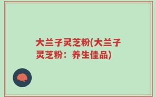 大兰子灵芝粉(大兰子灵芝粉：养生佳品)