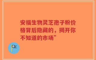 安福生物灵芝孢子粉价格背后隐藏的，揭开你不知道的市场”