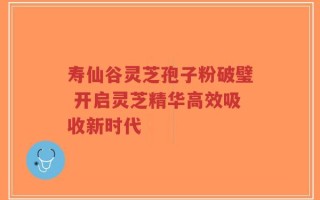 寿仙谷灵芝孢子粉破璧 开启灵芝精华高效吸收新时代