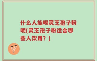 什么人能喝灵芝孢子粉呢(灵芝孢子粉适合哪些人饮用？)